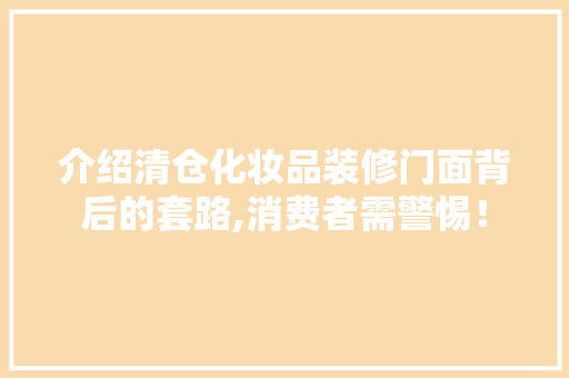 介绍清仓化妆品装修门面背后的套路,消费者需警惕！(化妆品装修清仓话术)