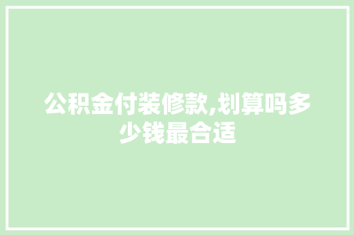 公积金付装修款,划算吗多少钱最合适(公积金付装修款,划算吗多少钱最合适呢)