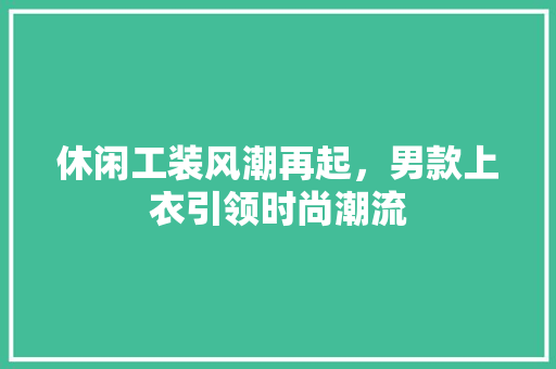休闲工装风潮再起，男款上衣引领时尚潮流 休闲工装风潮再起，男款上衣引领时尚潮流 MI家装修攻略