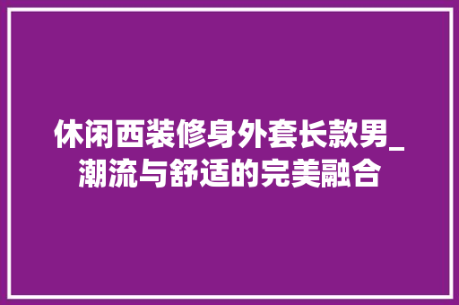 休闲西装修身外套长款男_潮流与舒适的完美融合 休闲西装修身外套长款男_潮流与舒适的完美融合 MI家设计百科