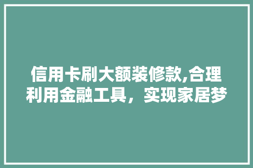 信用卡刷大额装修款,合理利用金融工具，实现家居梦想