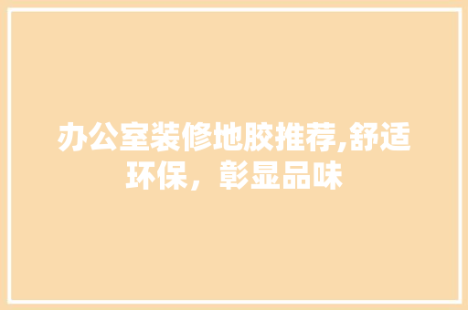办公室装修地胶推荐,舒适环保，彰显品味(办公室地胶效果图)