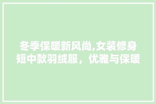 冬季保暖新风尚,女装修身短中款羽绒服，优雅与保暖并存 冬季保暖新风尚,女装修身短中款羽绒服，优雅与保暖并存 MI家设计百科