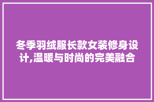 冬季羽绒服长款女装修身设计,温暖与时尚的完美融合(冬季女式长款羽绒服)