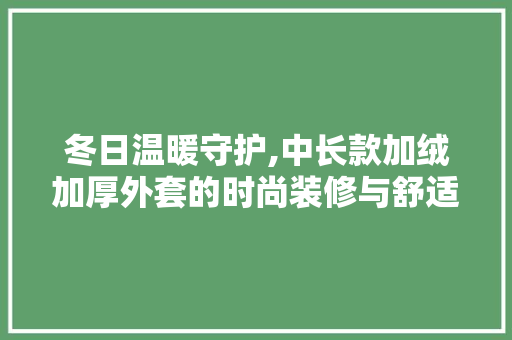 冬日温暖守护,中长款加绒加厚外套的时尚装修与舒适体验(女中长款加绒外套)