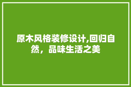 原木风格装修设计,回归自然，品味生活之美(原木风格装修效果)