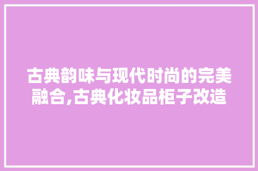 古典韵味与现代时尚的完美融合,古典化妆品柜子改造装修效果图赏析