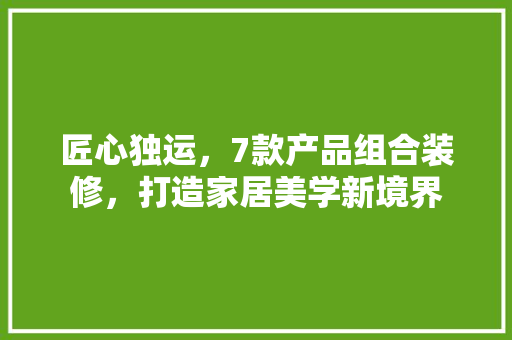 匠心独运，7款产品组合装修，打造家居美学新境界