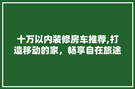 十万以内装修房车推荐,打造移动的家,畅享自在旅途 十万以内装修房车推荐,打造移动的家,畅享自在旅途