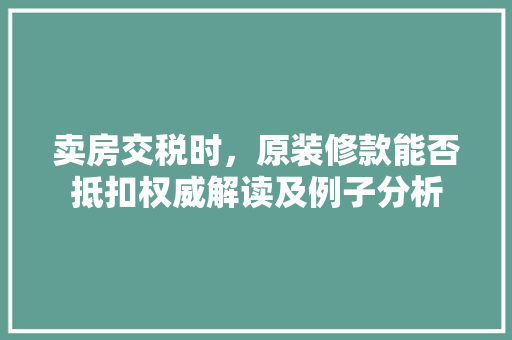卖房交税时，原装修款能否抵扣权威解读及例子分析