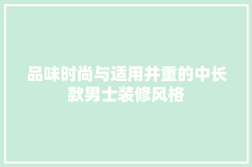 品味时尚与适用并重的中长款男士装修风格(品味时尚与适用并重的中长款男士装修风格有哪些)