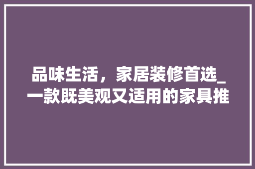 品味生活，家居装修首选_一款既美观又适用的家具推荐(装修家具搭配)