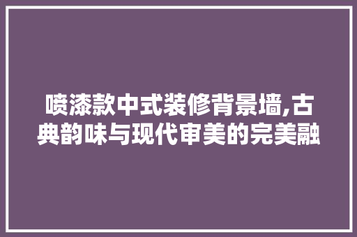 喷漆款中式装修背景墙,古典韵味与现代审美的完美融合