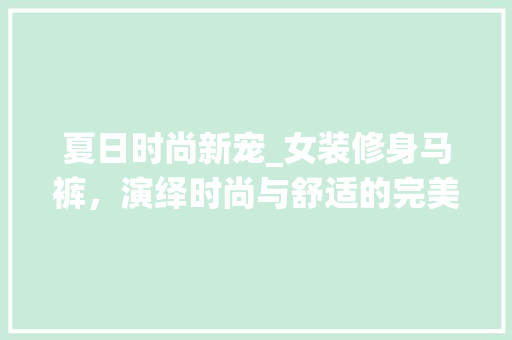 夏日时尚新宠_女装修身马裤，演绎时尚与舒适的完美结合 夏日时尚新宠_女装修身马裤，演绎时尚与舒适的完美结合 MI家装修经验