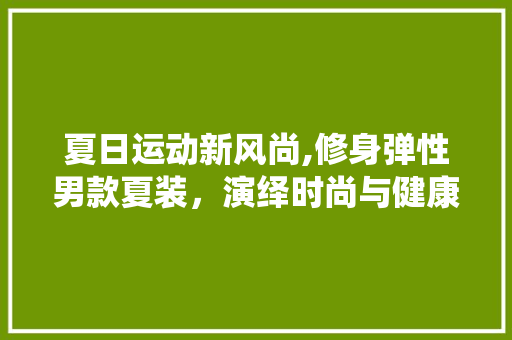 夏日运动新风尚,修身弹性男款夏装，演绎时尚与健康的生活方法(男士休闲运动夏装)