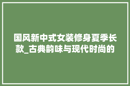 国风新中式女装修身夏季长款_古典韵味与现代时尚的完美融合