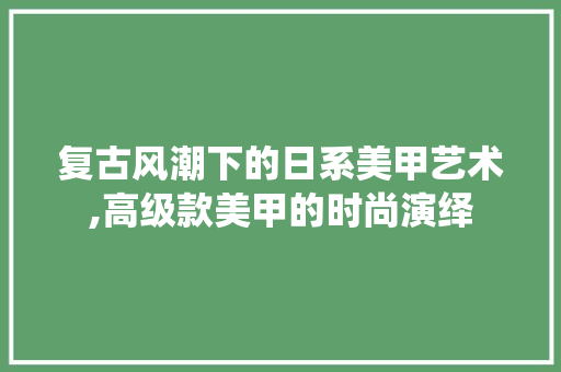 复古风潮下的日系美甲艺术,高级款美甲的时尚演绎 复古风潮下的日系美甲艺术,高级款美甲的时尚演绎 MI家公司推荐