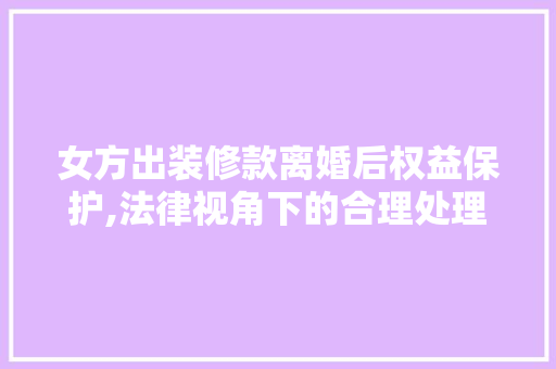 女方出装修款离婚后权益保护,法律视角下的合理处理