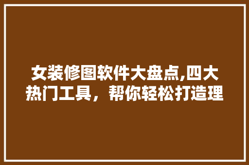 女装修图软件大盘点,四大热门工具，帮你轻松打造理想家居