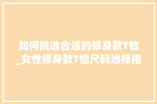 如何挑选合适的修身款T恤_女性修身款T恤尺码选择指南 如何挑选合适的修身款T恤_女性修身款T恤尺码选择指南 MI家装修经验