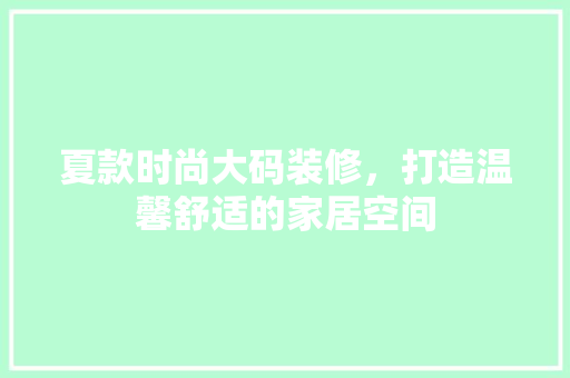夏款时尚大码装修，打造温馨舒适的家居空间(大码女装装修风格)