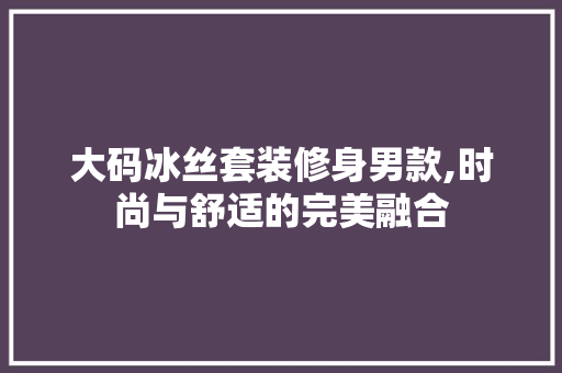 大码冰丝套装修身男款,时尚与舒适的完美融合
