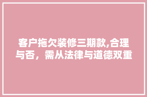 客户拖欠装修三期款,合理与否，需从法律与道德双重角度考量(客户拖欠装修款如何处理)