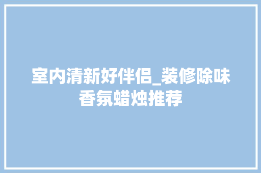 室内清新好伴侣_装修除味香氛蜡烛推荐