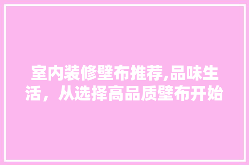 室内装修壁布推荐,品味生活，从选择高品质壁布开始(室内装修壁布做法)