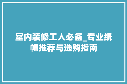 室内装修工人必备_专业纸帽推荐与选购指南 室内装修工人必备_专业纸帽推荐与选购指南 MI家装修经验