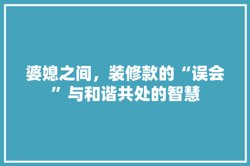 婆媳之间，装修款的“误会”与和谐共处的智慧 婆媳之间，装修款的“误会”与和谐共处的智慧 MI家设计百科