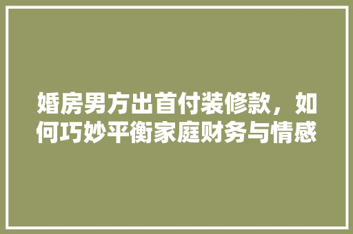婚房男方出首付装修款，如何巧妙平衡家庭财务与情感关系 婚房男方出首付装修款，如何巧妙平衡家庭财务与情感关系 MI家公司推荐