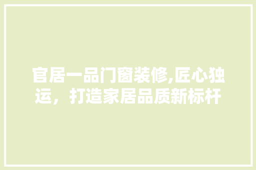官居一品门窗装修,匠心独运，打造家居品质新标杆 官居一品门窗装修,匠心独运，打造家居品质新标杆 MI家设计指南
