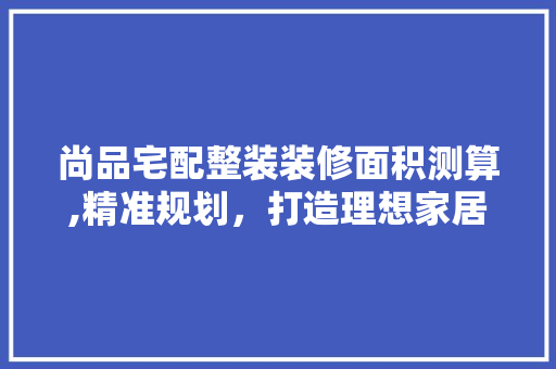 尚品宅配整装装修面积测算,精准规划，打造理想家居空间 尚品宅配整装装修面积测算,精准规划，打造理想家居空间 MI家设计指南