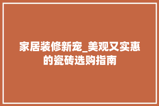 家居装修新宠_美观又实惠的瓷砖选购指南(瓷砖选购攻略)