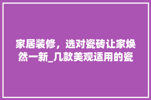 家居装修，选对瓷砖让家焕然一新_几款美观适用的瓷砖推荐