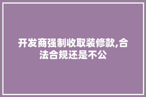 开发商强制收取装修款,合法合规还是不公(开发商强制收取装修款,合法合规还是不公平的)