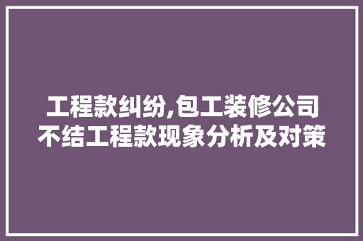 工程款纠纷,包工装修公司不结工程款现象分析及对策