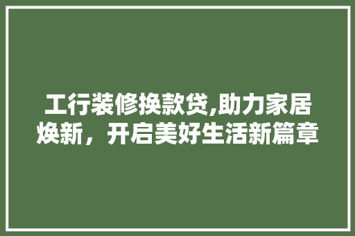 工行装修换款贷,助力家居焕新，开启美好生活新篇章(工行装修贷怎么还款)