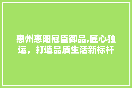 惠州惠阳冠臣御品,匠心独运，打造品质生活新标杆(惠阳冠臣御品怎么样)