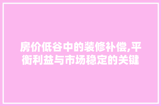 房价低谷中的装修补偿,平衡利益与市场稳定的关键(做低房价 装修补偿)