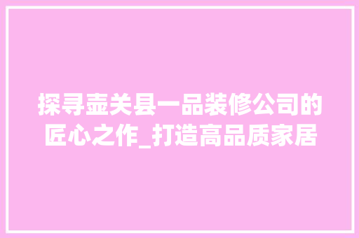 探寻壶关县一品装修公司的匠心之作_打造高品质家居生活新地标 探寻壶关县一品装修公司的匠心之作_打造高品质家居生活新地标 MI家设计指南