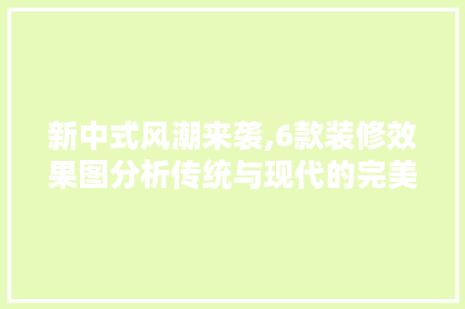 新中式风潮来袭,6款装修效果图分析传统与现代的完美融合(新中式装修效果视频大全)