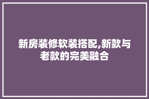 新房装修软装搭配,新款与老款的完美融合(新房装修软装搭配,新款与老款的完美融合图片)