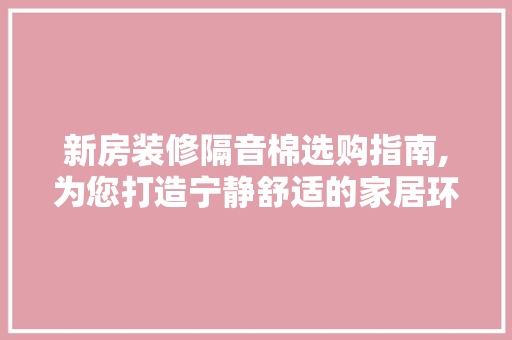 新房装修隔音棉选购指南,为您打造宁静舒适的家居环境(房屋装修隔音棉)