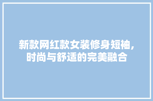新款网红款女装修身短袖,时尚与舒适的完美融合(女装修身短款小外套)