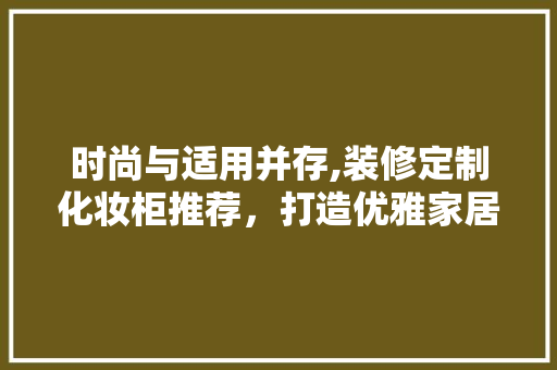 时尚与适用并存,装修定制化妆柜推荐，打造优雅家居空间 时尚与适用并存,装修定制化妆柜推荐，打造优雅家居空间 MI家装修经验