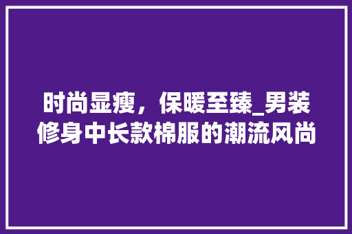 时尚显瘦，保暖至臻_男装修身中长款棉服的潮流风尚(男士休闲棉服中长款)
