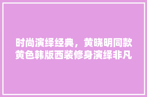 时尚演绎经典，黄晓明同款黄色韩版西装修身演绎非凡魅力 时尚演绎经典，黄晓明同款黄色韩版西装修身演绎非凡魅力 MI家设计百科