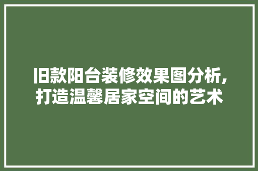旧款阳台装修效果图分析,打造温馨居家空间的艺术(旧式阳台改造)